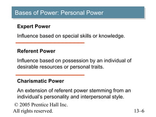 Bases of Power: Personal Power
Bases of Power: Personal Power
 Expert Power
 Influence based on special skills or knowledge.

 Referent Power
 Influence based on possession by an individual of
 desirable resources or personal traits.

 Charismatic Power
 An extension of referent power stemming from an
 individual’s personality and interpersonal style.
© 2005 Prentice Hall Inc.
All rights reserved.                                 13–6
 