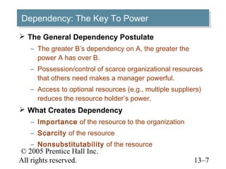 Dependency: The Key To Power
Dependency: The Key To Power
 The General Dependency Postulate
   – The greater B’s dependency on A, the greater the
     power A has over B.
   – Possession/control of scarce organizational resources
     that others need makes a manager powerful.
   – Access to optional resources (e.g., multiple suppliers)
     reduces the resource holder’s power.
 What Creates Dependency
   – Importance of the resource to the organization
   – Scarcity of the resource
   – Nonsubstitutability of the resource
© 2005 Prentice Hall Inc.
All rights reserved.                                     13–7
 