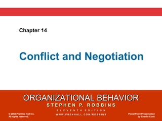 Chapter 14




          Conflict and Negotiation


              ORGANIZATIONAL BEHAVIOR
                            S T E P H E N P. R O B B I N S
                                E L E V E N T H   E D I T I O N
© 2005 Prentice Hall Inc.       WWW.PRENHALL.COM/ROBBINS          PowerPoint Presentation
All rights reserved.                                                     by Charlie Cook
 