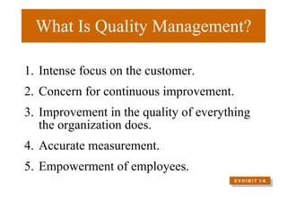 What Is Quality Management? Intense focus on the customer. Concern for continuous improvement.  Improvement in the quality of everything the organization does. Accurate measurement.  Empowerment of employees.  E X H I B I T  1 –6 