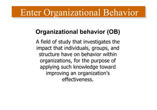 Enter Organizational Behavior Organizational behavior (OB) A field of study that investigates the impact that individuals, groups, and structure have on behavior within organizations, for the purpose of applying such knowledge toward improving an organization’s effectiveness. 