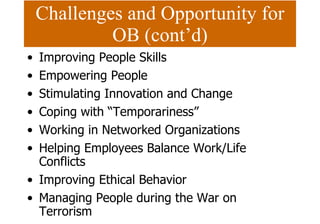 Challenges and Opportunity for OB (cont’d) Improving People Skills Empowering People Stimulating Innovation and Change Coping with “Temporariness” Working in Networked Organizations Helping Employees Balance Work/Life Conflicts Improving Ethical Behavior Managing People during the War on Terrorism 