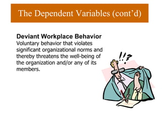 The Dependent Variables (cont’d) Deviant Workplace Behavior  Voluntary behavior that violates significant organizational norms and thereby threatens the well-being of the organization and/or any of its members. 