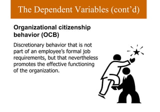 The Dependent Variables (cont’d) Organizational citizenship behavior (OCB) Discretionary behavior that is not part of an employee’s formal job requirements, but that nevertheless promotes the effective functioning of the organization. 