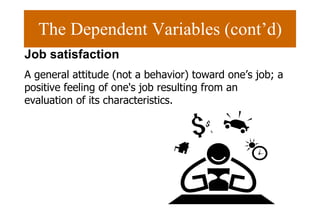 The Dependent Variables (cont’d) Job satisfaction A general attitude (not a behavior) toward one’s job; a positive feeling of one's job resulting from an evaluation of its characteristics.  