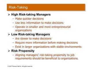 Risk-Taking High Risk-taking Managers Make quicker decisions Use less information to make decisions Operate in smaller and more entrepreneurial organizations Low Risk-taking Managers Are slower to make decisions Require more information before making decisions Exist in larger organizations with stable environments Risk Propensity Aligning managers’ risk-taking propensity to job requirements should be beneficial to organizations. © 2007 Prentice Hall Inc. All rights reserved. 