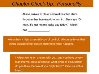 © 2007 Prentice Hall Inc. All rights reserved. Chapter Check-Up:  Personality Alison arrives to class and realizes that she’s forgotten her homework to turn in.  She says “Oh man, it’s just not my lucky day today.”  Alison has ______________. Alison has a high external locus of control.  Alison believes that things outside of her control determine what happens.  If Alison works on a team with you, and you have a very high internal locus of control, what kinds of discussions do you think the two of you might have?  Discuss with a friend.  