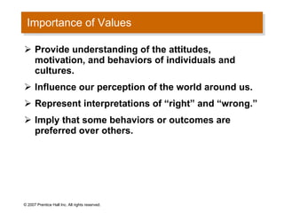 Importance of Values Provide understanding of the attitudes, motivation, and behaviors of individuals and cultures. Influence our perception of the world around us. Represent interpretations of “right” and “wrong.” Imply that some behaviors or outcomes are preferred over others. © 2007 Prentice Hall Inc. All rights reserved. 