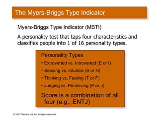 The Myers-Briggs Type Indicator © 2007 Prentice Hall Inc. All rights reserved. Personality Types Extroverted vs. Introverted (E or I) Sensing vs. Intuitive (S or N) Thinking vs. Feeling (T or F) Judging vs. Perceiving (P or J) Score is a combination of all four (e.g., ENTJ) Myers-Briggs Type Indicator (MBTI) A personality test that taps four characteristics and classifies people into 1 of 16 personality types. 