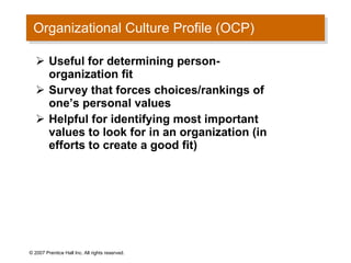 Organizational Culture Profile (OCP) Useful for determining person-organization fit Survey that forces choices/rankings of one’s personal values Helpful for identifying most important values to look for in an organization (in efforts to create a good fit) © 2007 Prentice Hall Inc. All rights reserved. 