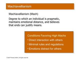 Machiavellianism © 2007 Prentice Hall Inc. All rights reserved. Conditions Favoring High Machs Direct interaction with others Minimal rules and regulations Emotions distract for others Machiavellianism (Mach) Degree to which an individual is pragmatic, maintains emotional distance, and believes that ends can justify means. 