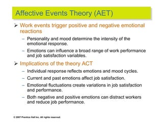 © 2007 Prentice Hall Inc. All rights reserved.
Affective Events Theory (AET)
 Work events trigger positive and negative emotional
reactions
– Personality and mood determine the intensity of the
emotional response.
– Emotions can influence a broad range of work performance
and job satisfaction variables.
 Implications of the theory ACT
– Individual response reflects emotions and mood cycles.
– Current and past emotions affect job satisfaction.
– Emotional fluctuations create variations in job satisfaction
and performance.
– Both negative and positive emotions can distract workers
and reduce job performance.
 
