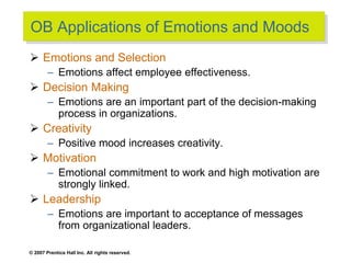 © 2007 Prentice Hall Inc. All rights reserved.
OB Applications of Emotions and Moods
 Emotions and Selection
– Emotions affect employee effectiveness.
 Decision Making
– Emotions are an important part of the decision-making
process in organizations.
 Creativity
– Positive mood increases creativity.
 Motivation
– Emotional commitment to work and high motivation are
strongly linked.
 Leadership
– Emotions are important to acceptance of messages
from organizational leaders.
 