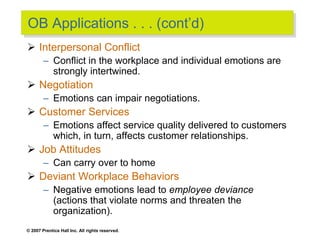 © 2007 Prentice Hall Inc. All rights reserved.
OB Applications . . . (cont’d)
 Interpersonal Conflict
– Conflict in the workplace and individual emotions are
strongly intertwined.
 Negotiation
– Emotions can impair negotiations.
 Customer Services
– Emotions affect service quality delivered to customers
which, in turn, affects customer relationships.
 Job Attitudes
– Can carry over to home
 Deviant Workplace Behaviors
– Negative emotions lead to employee deviance
(actions that violate norms and threaten the
organization).
 