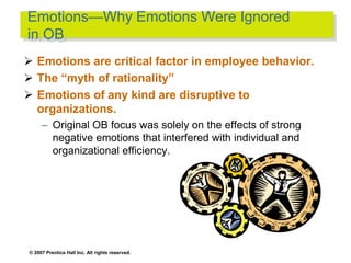 © 2007 Prentice Hall Inc. All rights reserved.
Emotions—Why Emotions Were Ignored
in OB
 Emotions are critical factor in employee behavior.
 The “myth of rationality”
 Emotions of any kind are disruptive to
organizations.
– Original OB focus was solely on the effects of strong
negative emotions that interfered with individual and
organizational efficiency.
 