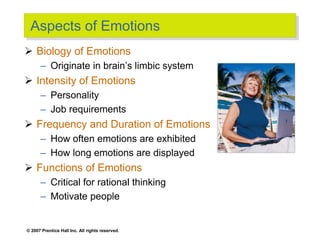 © 2007 Prentice Hall Inc. All rights reserved.
Aspects of Emotions
 Biology of Emotions
– Originate in brain’s limbic system
 Intensity of Emotions
– Personality
– Job requirements
 Frequency and Duration of Emotions
– How often emotions are exhibited
– How long emotions are displayed
 Functions of Emotions
– Critical for rational thinking
– Motivate people
 