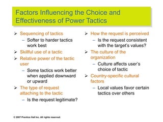 © 2007 Prentice Hall Inc. All rights reserved.
Factors Influencing the Choice and
Effectiveness of Power Tactics
 Sequencing of tactics
– Softer to harder tactics
work best
 Skillful use of a tactic
 Relative power of the tactic
user
– Some tactics work better
when applied downward
or upward
 The type of request
attaching to the tactic
– Is the request legitimate?
 How the request is perceived
– Is the request consistent
with the target’s values?
 The culture of the
organization
– Culture affects user’s
choice of tactic
 Country-specific cultural
factors
– Local values favor certain
tactics over others
 