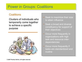 © 2007 Prentice Hall Inc. All rights reserved.
Power in Groups: Coalitions
• Seek to maximize their size
to attain influence
• Seek a broad and diverse
constituency for support of
their objectives
• Occur more frequently in
organizations with high
task and resource inter-
dependencies
• Occur more frequently if
tasks are standardized and
routine
Coalitions
Clusters of individuals who
temporarily come together
to achieve a specific
purpose
 