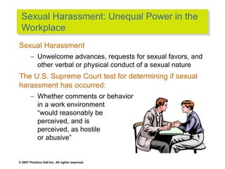 © 2007 Prentice Hall Inc. All rights reserved.
Sexual Harassment: Unequal Power in the
Workplace
Sexual Harassment
– Unwelcome advances, requests for sexual favors, and
other verbal or physical conduct of a sexual nature
The U.S. Supreme Court test for determining if sexual
harassment has occurred:
– Whether comments or behavior
in a work environment
“would reasonably be
perceived, and is
perceived, as hostile
or abusive”
 