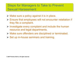 © 2007 Prentice Hall Inc. All rights reserved.
Steps for Managers to Take to Prevent
Sexual Harassment
 Make sure a policy against it is in place.
 Ensure that employees will not encounter retaliation if
they file a complaint.
 Investigate every complaint and include the human
resource and legal departments.
 Make sure offenders are disciplined or terminated.
 Set up in-house seminars and training.
 