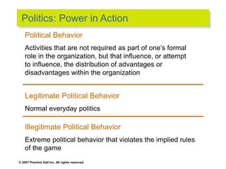 © 2007 Prentice Hall Inc. All rights reserved.
Politics: Power in Action
Political Behavior
Activities that are not required as part of one’s formal
role in the organization, but that influence, or attempt
to influence, the distribution of advantages or
disadvantages within the organization
Legitimate Political Behavior
Normal everyday politics
Illegitimate Political Behavior
Extreme political behavior that violates the implied rules
of the game
 