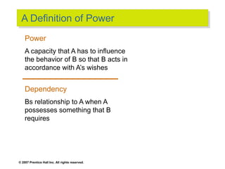 © 2007 Prentice Hall Inc. All rights reserved.
A Definition of Power
Power
A capacity that A has to influence
the behavior of B so that B acts in
accordance with A’s wishes
Dependency
Bs relationship to A when A
possesses something that B
requires
 