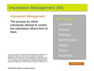 © 2007 Prentice Hall Inc. All rights reserved.
Impression Management (IM)
IM Techniques
• Conformity
• Excuses
• Apologies
• Self-Promotion
• Flattery
• Favors
• Association
Impression Management
The process by which
individuals attempt to control
the impression others form of
them
Source: Based on B. R. Schlenker, Impression Management (Monterey, CA:
Brooks/Cole, 1980); W. L. Gardner and M. J. Martinko, “Impression
Management in Organizations,” Journal of Management, June 1988, p. 332;
and R. B. Cialdini, “Indirect Tactics of Image Management Beyond Basking,”
in R. A. Giacalone and P. Rosenfeld (eds.), Impression Management in the
Organization (Hillsdale, NJ: Lawrence Erlbaum Associates, 1989), pp. 45–71.
E X H I B I T 14–7
 