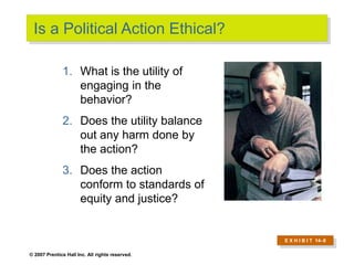 © 2007 Prentice Hall Inc. All rights reserved.
Is a Political Action Ethical?
E X H I B I T 14–8
1. What is the utility of
engaging in the
behavior?
2. Does the utility balance
out any harm done by
the action?
3. Does the action
conform to standards of
equity and justice?
 