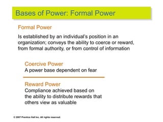 © 2007 Prentice Hall Inc. All rights reserved.
Bases of Power: Formal Power
Coercive Power
A power base dependent on fear
Reward Power
Compliance achieved based on
the ability to distribute rewards that
others view as valuable
Formal Power
Is established by an individual’s position in an
organization; conveys the ability to coerce or reward,
from formal authority, or from control of information
 
