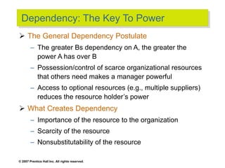 © 2007 Prentice Hall Inc. All rights reserved.
Dependency: The Key To Power
 The General Dependency Postulate
– The greater Bs dependency on A, the greater the
power A has over B
– Possession/control of scarce organizational resources
that others need makes a manager powerful
– Access to optional resources (e.g., multiple suppliers)
reduces the resource holder’s power
 What Creates Dependency
– Importance of the resource to the organization
– Scarcity of the resource
– Nonsubstitutability of the resource
 