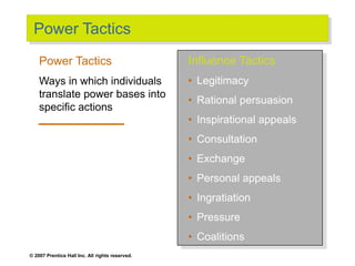 © 2007 Prentice Hall Inc. All rights reserved.
Power Tactics
Influence Tactics
• Legitimacy
• Rational persuasion
• Inspirational appeals
• Consultation
• Exchange
• Personal appeals
• Ingratiation
• Pressure
• Coalitions
Power Tactics
Ways in which individuals
translate power bases into
specific actions
 