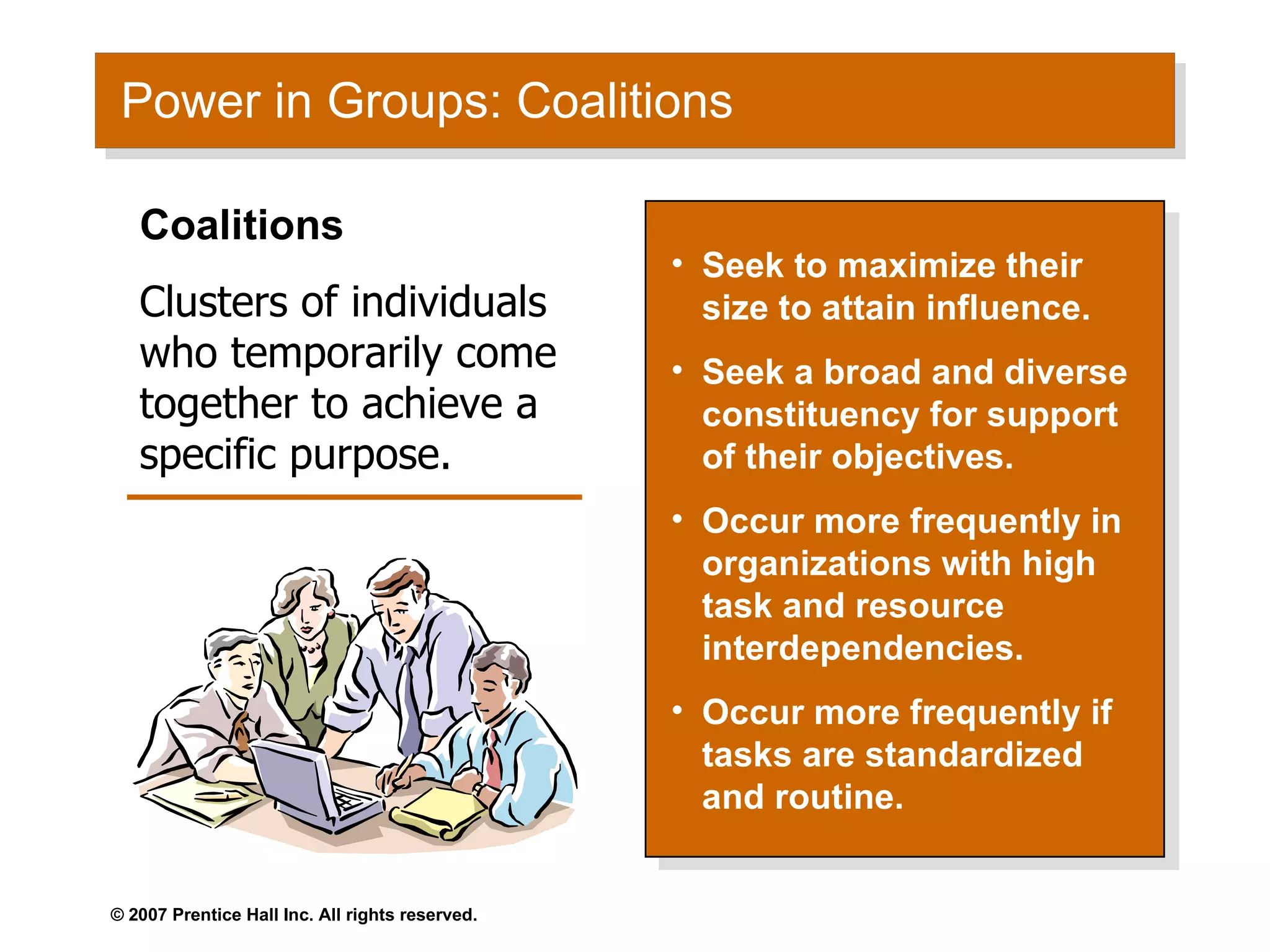 Power in Groups: Coalitions Seek to maximize their size to attain influence. Seek a broad and diverse constituency for support of their objectives. Occur more frequently in organizations with high task and resource interdependencies. Occur more frequently if tasks are standardized and routine. Coalitions Clusters of individuals who temporarily come together to achieve a specific purpose. 