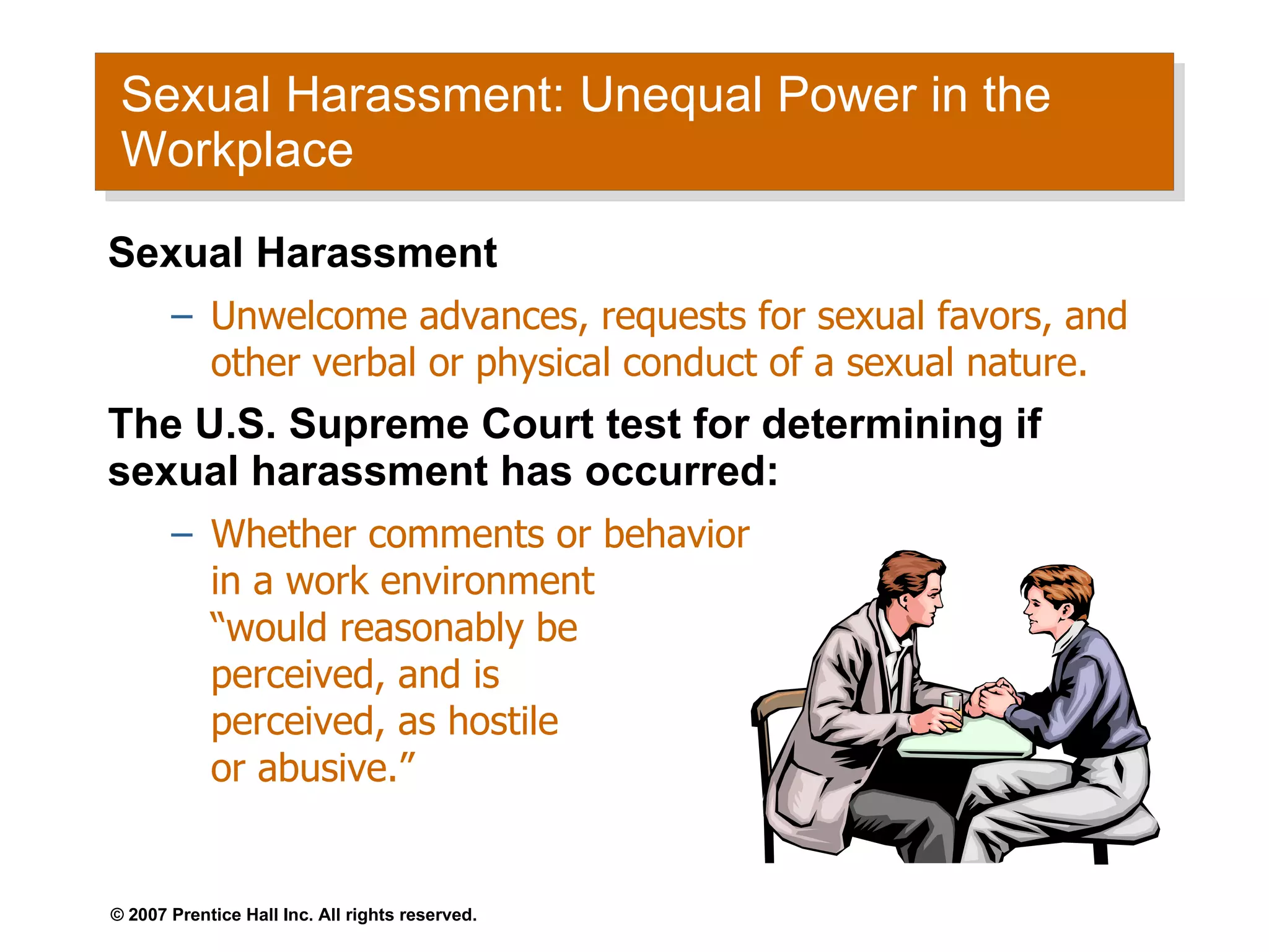 Sexual Harassment: Unequal Power in the Workplace  Sexual Harassment Unwelcome advances, requests for sexual favors, and other verbal or physical conduct of a sexual nature. The U.S. Supreme Court test for determining if sexual harassment has occurred: Whether comments or behavior  in a work environment  “would reasonably be  perceived, and is  perceived, as hostile  or abusive.”  