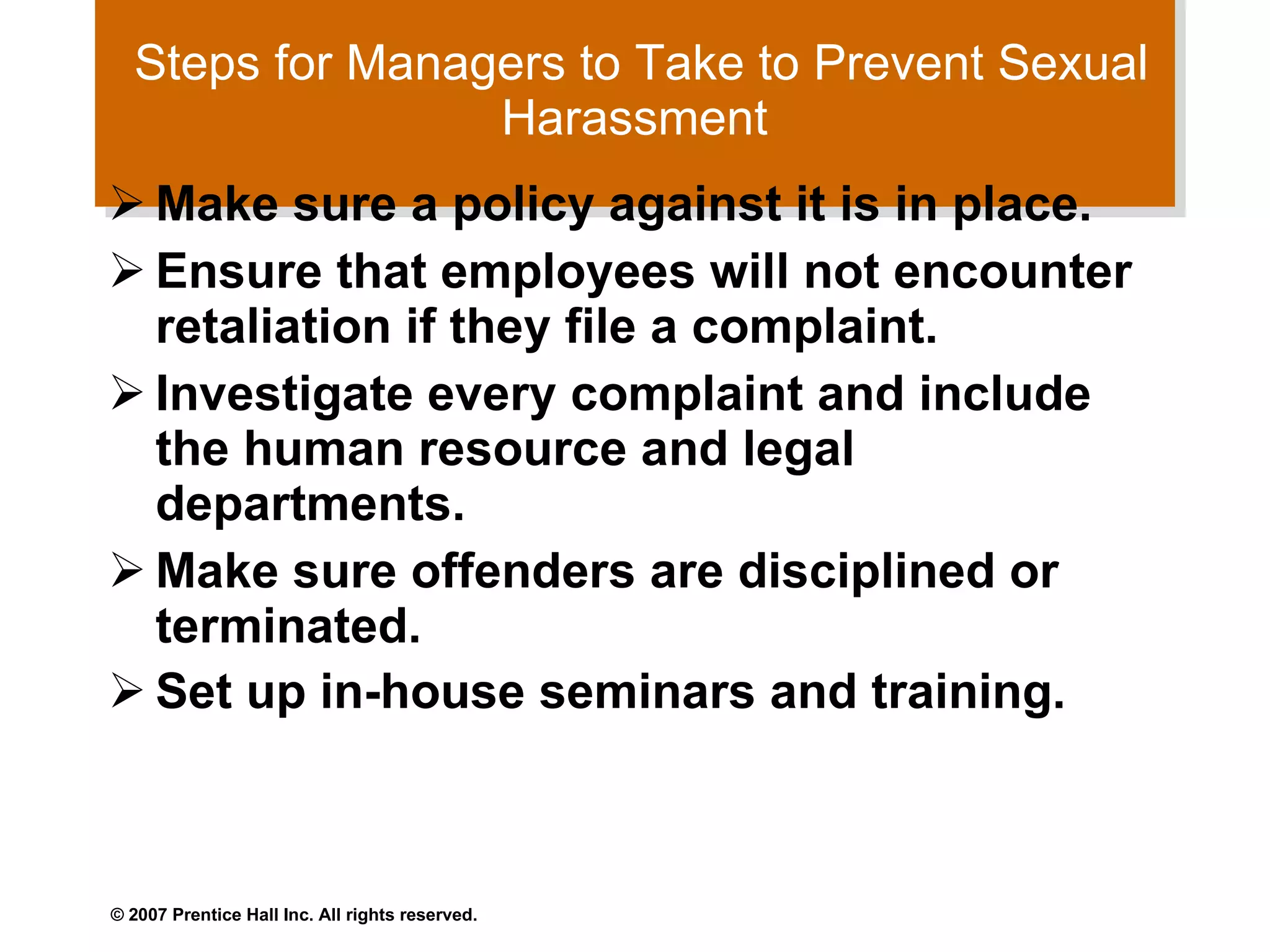 Steps for Managers to Take to Prevent Sexual Harassment  Make sure a policy against it is in place.  Ensure that employees will not encounter retaliation if they file a complaint.  Investigate every complaint and include the human resource and legal departments.  Make sure offenders are disciplined or terminated.  Set up in-house seminars and training.   