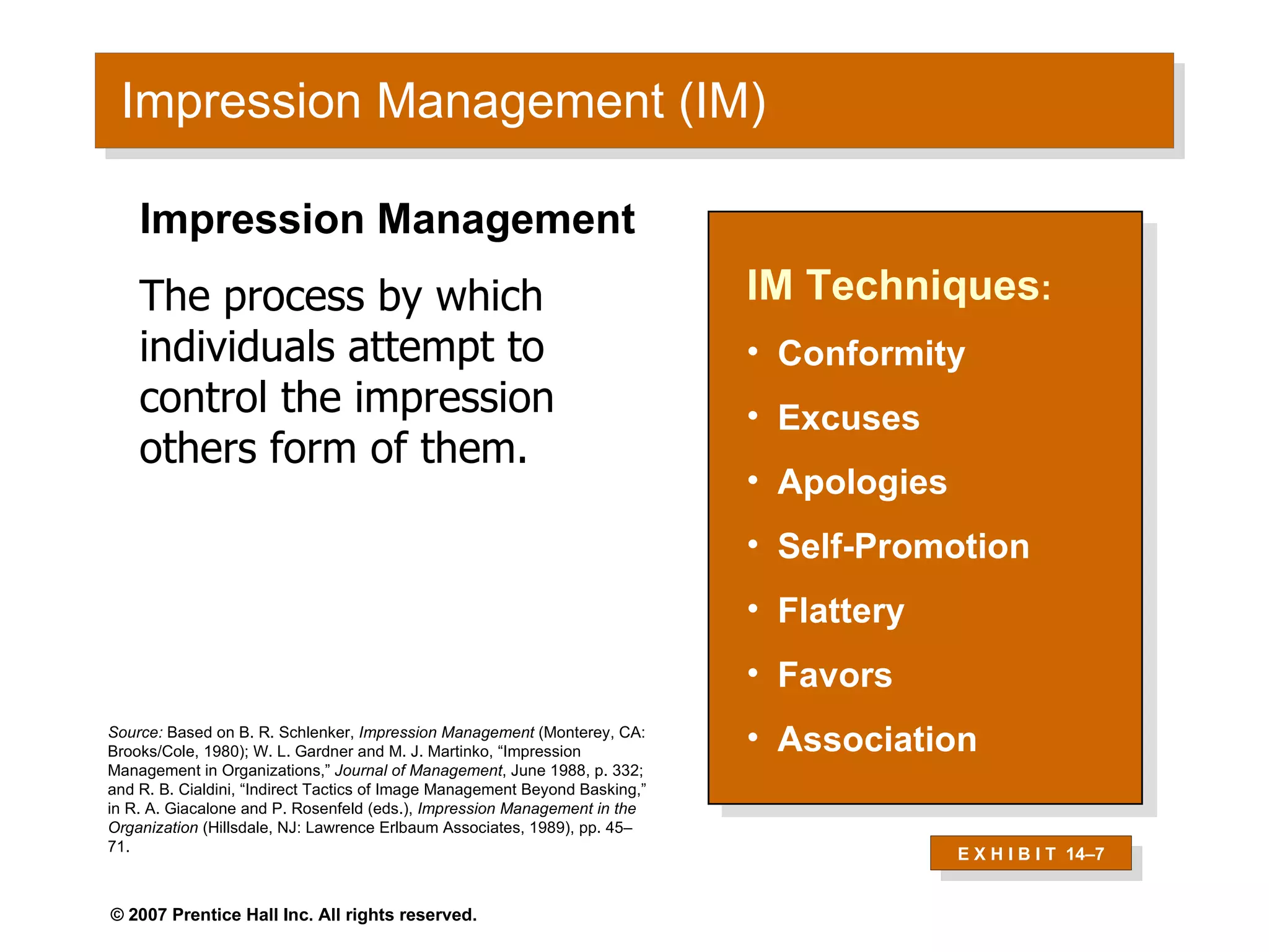 Impression Management (IM) IM Techniques : Conformity Excuses Apologies Self-Promotion Flattery Favors Association Impression Management The process by which individuals attempt to control the impression others form of them. Source:  Based on B. R. Schlenker,  Impression Management  (Monterey, CA: Brooks/Cole, 1980); W. L. Gardner and M. J. Martinko, “Impression Management in Organizations,”  Journal of Management , June 1988, p. 332; and R. B. Cialdini, “Indirect Tactics of Image Management Beyond Basking,” in R. A. Giacalone and P. Rosenfeld (eds.),  Impression Management in the Organization  (Hillsdale, NJ: Lawrence Erlbaum Associates, 1989), pp. 45–71. E X H I B I T  14 –7 