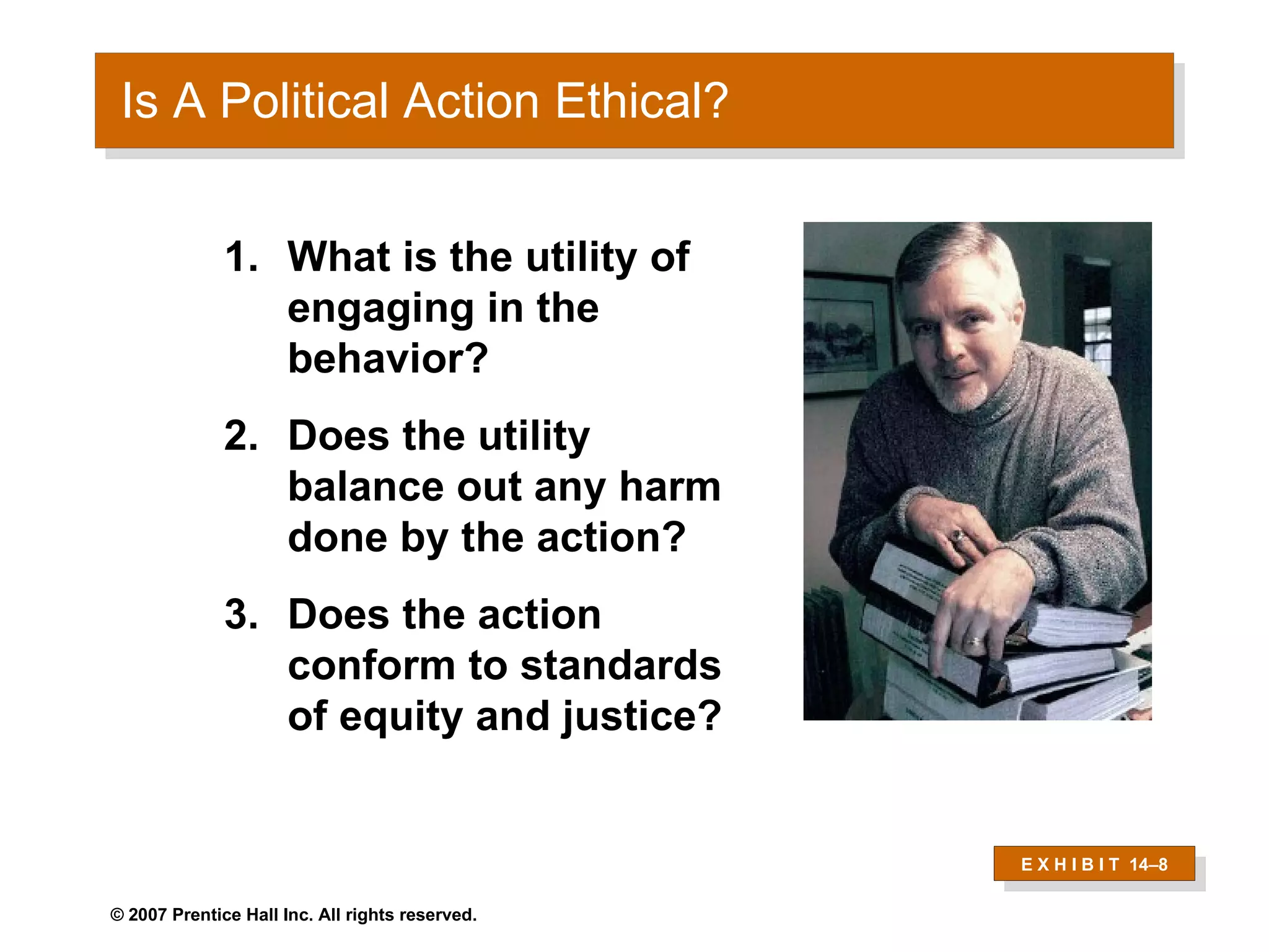 Is A Political Action Ethical? E X H I B I T  14 –8 What is the utility of engaging in the behavior?  Does the utility balance out any harm done by the action?  Does the action conform to standards of equity and justice?  