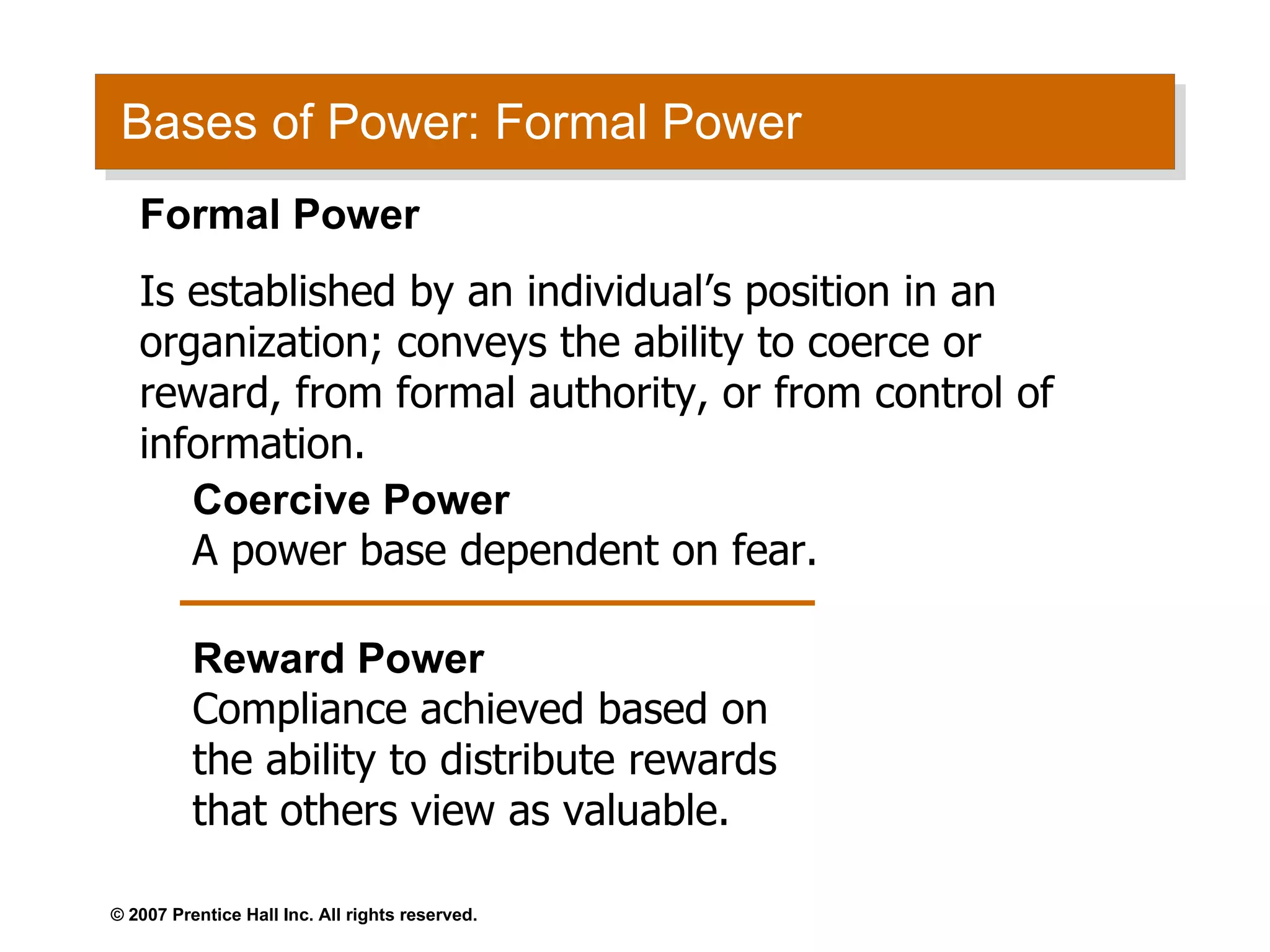 Bases of Power: Formal Power Coercive Power A power base dependent on fear. Reward Power Compliance achieved based on the ability to distribute rewards that others view as valuable. Formal Power Is established by an individual’s position in an organization; conveys the ability to coerce or reward, from formal authority, or from control of information. 