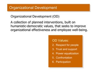 Organizational Development OD Values: Respect for people Trust and support Power equalization Confrontation Participation Organizational Development (OD) A collection of planned interventions, built on humanistic-democratic values, that seeks to improve organizational effectiveness and employee well-being. 