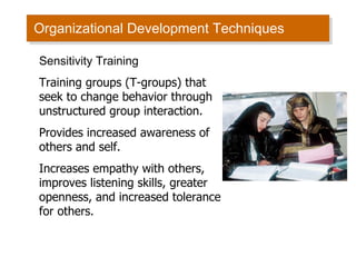Organizational Development Techniques Sensitivity Training Training groups (T-groups) that seek to change behavior through unstructured group interaction. Provides increased awareness of others and self. Increases empathy with others, improves listening skills, greater openness, and increased tolerance for others. 