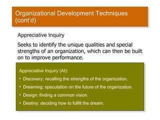 Organizational Development Techniques (cont’d) Appreciative Inquiry (AI): Discovery: recalling the strengths of the organization. Dreaming: speculation on the future of the organization. Design: finding a common vision. Destiny: deciding how to fulfill the dream. Appreciative Inquiry Seeks to identify the unique qualities and special strengths of an organization, which can then be built on to improve performance. 