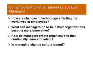 Contemporary Change Issues For Today’s Managers How are changes in technology affecting the work lives of employees? What can managers do to help their organizations become more innovative? How do managers create organizations that continually learn and adapt? Is managing change culture-bound? 