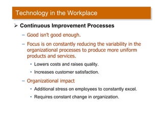 Technology in the Workplace Continuous Improvement Processes Good isn’t good enough. Focus is on constantly reducing the variability in the organizational processes to produce more uniform products and services. Lowers costs and raises quality. Increases customer satisfaction. Organizational impact Additional stress on employees to constantly excel. Requires constant change in organization. 