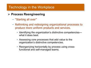 Technology in the Workplace Process Reengineering “ Starting all over” Rethinking and redesigning organizational processes to produce more uniform products and services. Identifying the organization’s distinctive competencies —what it does best. Assessing core processes that add value to the organization’s distinctive competencies. Reorganizing horizontally by process using cross-functional and self-managed teams. 
