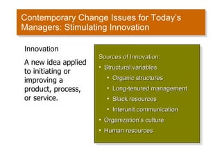 Contemporary Change Issues for Today’s Managers: Stimulating Innovation Sources of Innovation: Structural variables Organic structures Long-tenured management Slack resources Interunit communication Organization’s culture Human resources Innovation A new idea applied to initiating or improving a product, process, or service. 