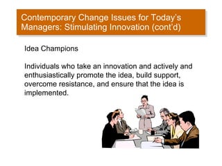 Contemporary Change Issues for Today’s Managers: Stimulating Innovation (cont’d) Idea Champions Individuals who take an innovation and actively and enthusiastically promote the idea, build support, overcome resistance, and ensure that the idea is implemented.  