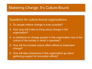 Mastering Change: It’s Culture-Bound Questions for culture-bound organizations: Do people believe change is even possible? How long will it take to bring about change in the organization? Is resistance to change greater in this organization due to the culture of the society in which it operates? How will the societal culture affect efforts to implement change? How will idea champions in this organization go about gathering support for innovation efforts? 