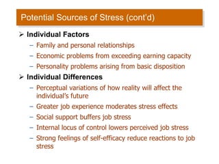 Potential Sources of Stress (cont’d)  Individual Factors Family and personal relationships Economic problems from exceeding earning capacity Personality problems arising from basic disposition Individual Differences Perceptual variations of how reality will affect the individual’s future Greater job experience moderates stress effects Social support buffers job stress Internal locus of control lowers perceived job stress Strong feelings of self-efficacy reduce reactions to job stress 