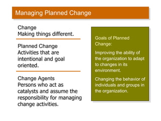 Managing Planned Change Goals of Planned Change: Improving the ability of the organization to adapt to changes in its environment. Changing the behavior of individuals and groups in the organization. Change Making things different. Planned Change Activities that are intentional and goal oriented. Change Agents Persons who act as catalysts and assume the responsibility for managing change activities. 