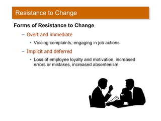 Resistance to Change Forms of Resistance to Change Overt and immediate Voicing complaints, engaging in job actions Implicit and deferred Loss of employee loyalty and motivation, increased errors or mistakes, increased absenteeism 