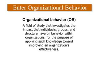 Enter Organizational Behavior
Organizational behavior (OB)
A field of study that investigates the
impact that individuals, groups, and
structure have on behavior within
organizations, for the purpose of
applying such knowledge toward
improving an organization’s
effectiveness.
 